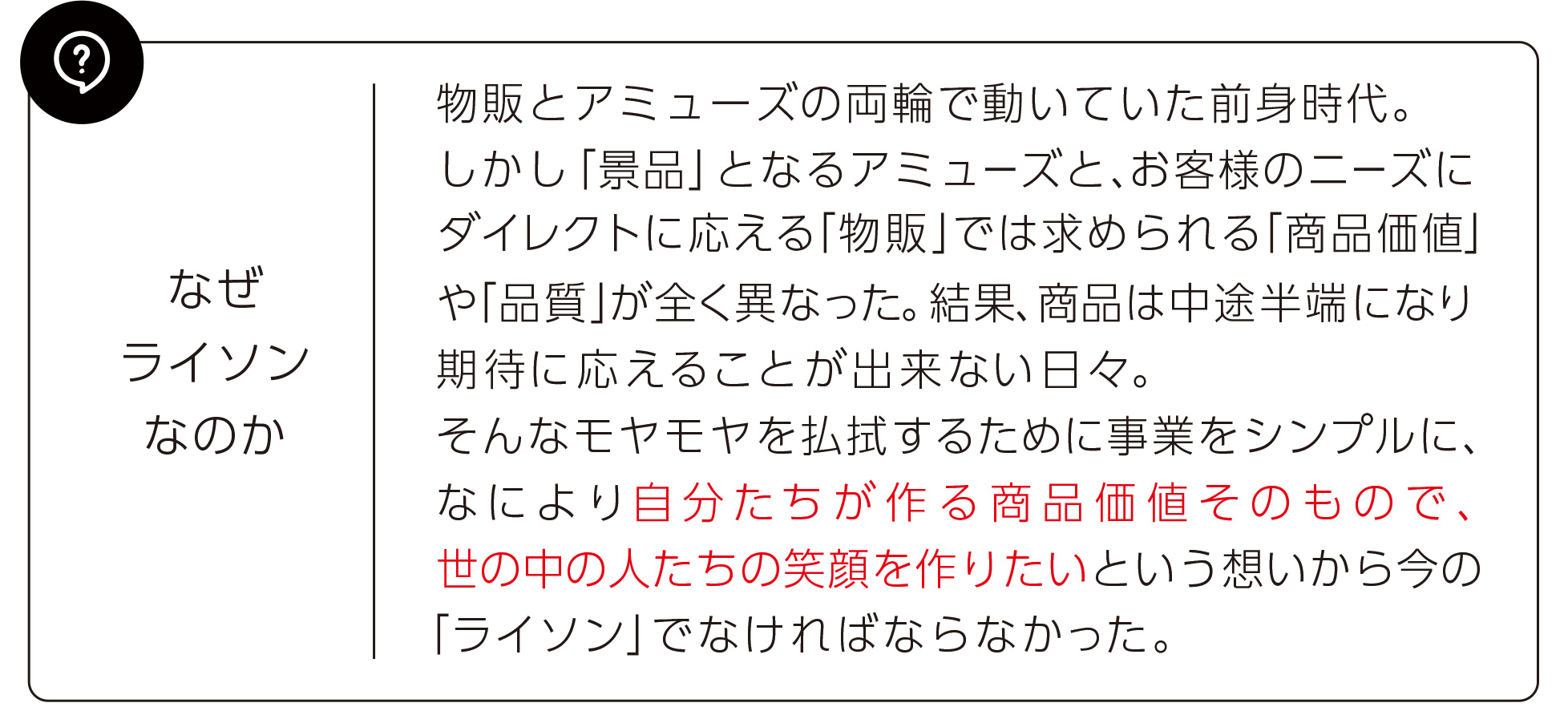 物販とアミューズの両輪で動いていた前身時代。しかし「景品」となるアミューズと、お客様のニーズにダイレクトに応える「物販」では求められる「商品価値」や「品質」が全く異なった。結果、商品は中途半端になり、期待に応えることが出来ない日々。そんなもやもやを払拭するために事業をシンプルに、なにより自分たちが作る商品価値そのもので、世の中の人たちの笑顔を作りたいという想いから今の「ライソン」でなければならなかった。